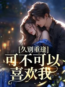 久别重逢：可不可以喜欢我小说最新章节在哪里可以读到？