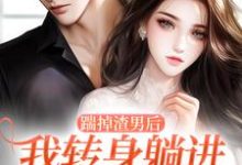 踹掉渣男后，我转身躺进小叔怀里这本小说完结了吗？免费查看最新章节-个性文学