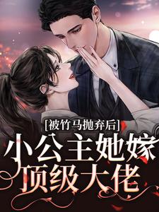 被竹马抛弃后，小公主她嫁顶级大佬免费阅读，被竹马抛弃后，小公主她嫁顶级大佬章节目录